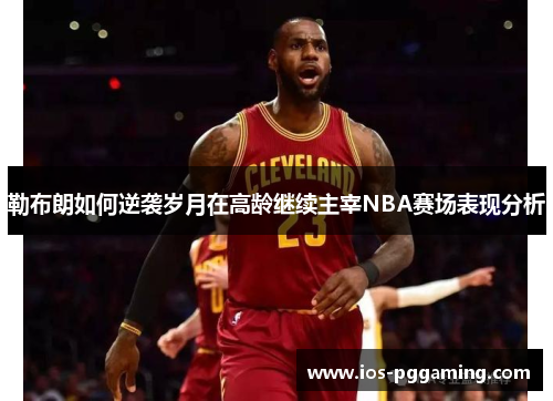 勒布朗如何逆袭岁月在高龄继续主宰NBA赛场表现分析