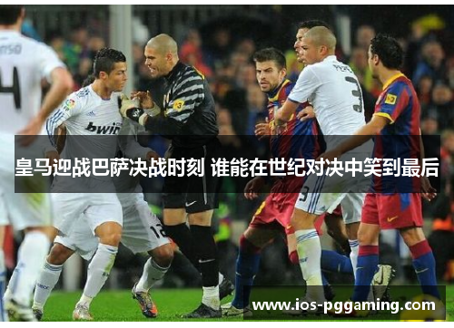 皇马迎战巴萨决战时刻 谁能在世纪对决中笑到最后