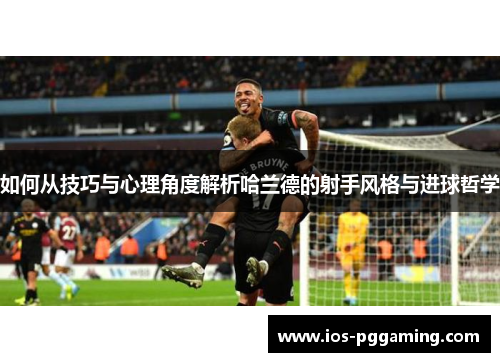 如何从技巧与心理角度解析哈兰德的射手风格与进球哲学
