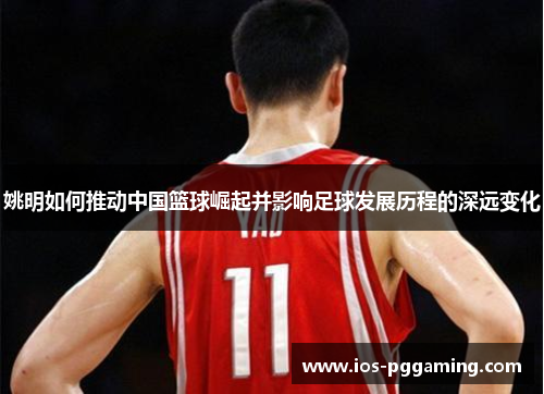 姚明如何推动中国篮球崛起并影响足球发展历程的深远变化