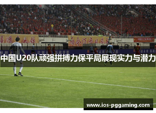中国U20队顽强拼搏力保平局展现实力与潜力