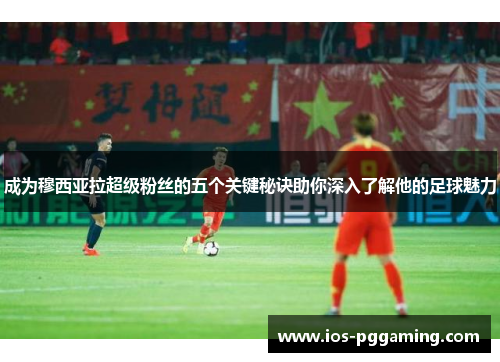成为穆西亚拉超级粉丝的五个关键秘诀助你深入了解他的足球魅力