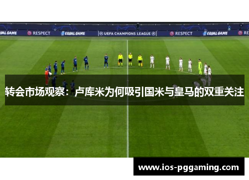 转会市场观察：卢库米为何吸引国米与皇马的双重关注