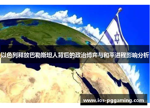 以色列释放巴勒斯坦人背后的政治博弈与和平进程影响分析