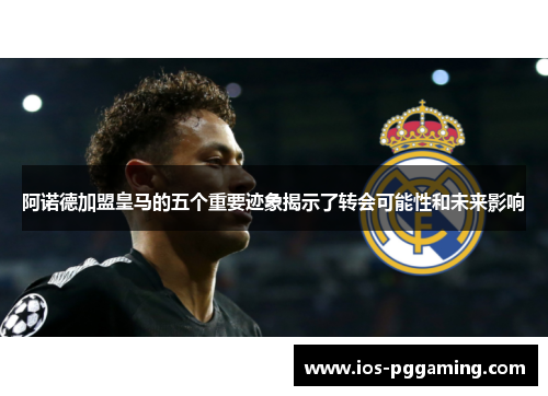 阿诺德加盟皇马的五个重要迹象揭示了转会可能性和未来影响