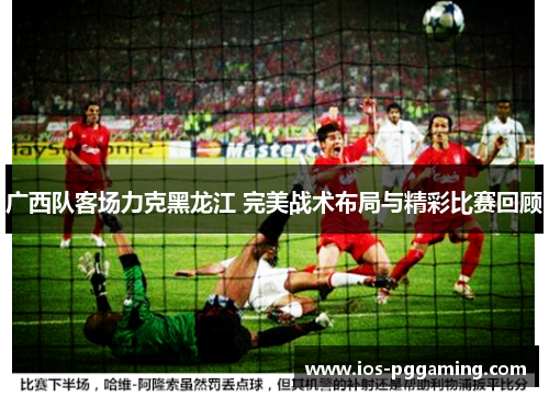 广西队客场力克黑龙江 完美战术布局与精彩比赛回顾 广西队客场力克黑龙江 完美战术布局与精彩比赛回顾
