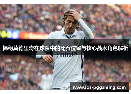 揭秘莫德里奇在球队中的比赛位置与核心战术角色解析