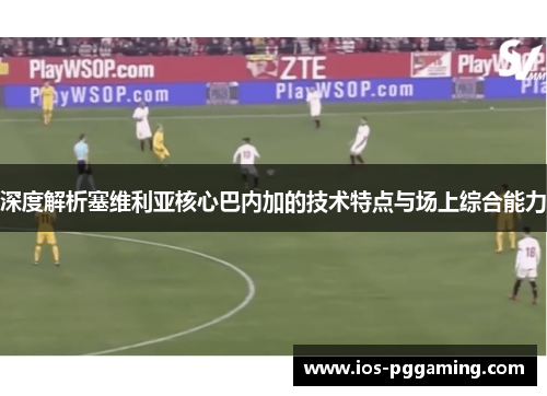 深度解析塞维利亚核心巴内加的技术特点与场上综合能力