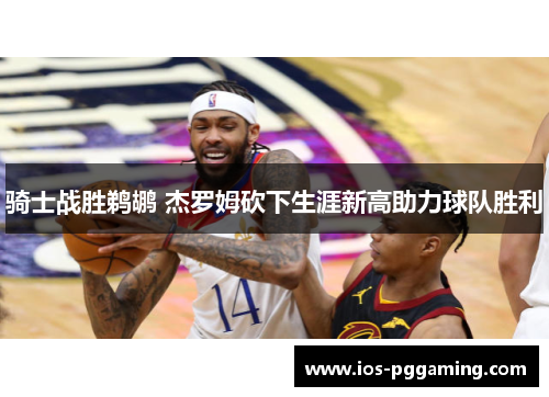 骑士战胜鹈鹕 杰罗姆砍下生涯新高助力球队胜利 骑士战胜鹈鹕 杰罗姆砍下生涯新高助力球队胜利