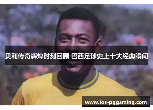 贝利传奇辉煌时刻回顾 巴西足球史上十大经典瞬间