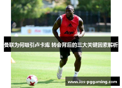 曼联为何吸引卢卡库 转会背后的三大关键因素解析