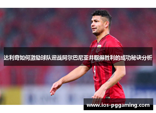 达利奇如何激励球队迎战阿尔巴尼亚并取得胜利的成功秘诀分析 达利奇如何激励球队迎战阿尔巴尼亚并取得胜利的成功秘诀分析