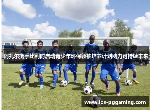 阿扎尔携手比利时启动青少年环保领袖培养计划助力可持续未来 阿扎尔携手比利时启动青少年环保领袖培养计划助力可持续未来