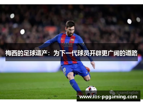 梅西的足球遗产:为下一代球员开辟更广阔的道路 梅西的足球遗产:为下一代球员开辟更广阔的道路
