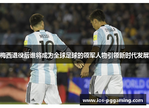 梅西退役后谁将成为全球足球的领军人物引领新时代发展 梅西退役后谁将成为全球足球的领军人物引领新时代发展