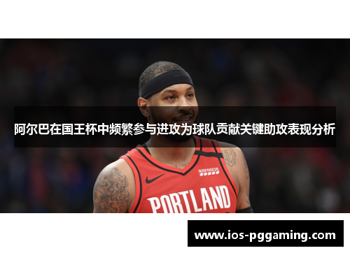 阿尔巴在国王杯中频繁参与进攻为球队贡献关键助攻表现分析